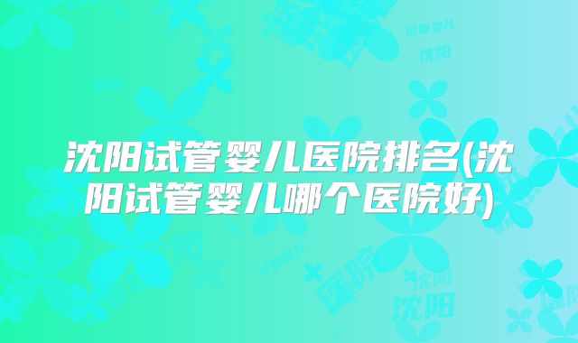 沈阳试管婴儿医院排名(沈阳试管婴儿哪个医院好)
