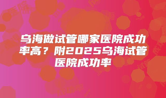 乌海做试管哪家医院成功率高？附2025乌海试管医院成功率