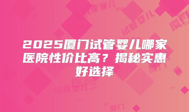 2025厦门试管婴儿哪家医院性价比高?揭秘实惠好选择