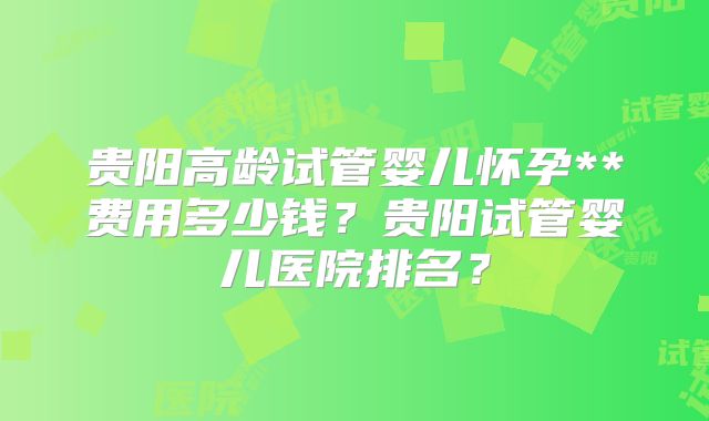 贵阳高龄试管婴儿怀孕**费用多少钱?贵阳试管婴儿医院排名?