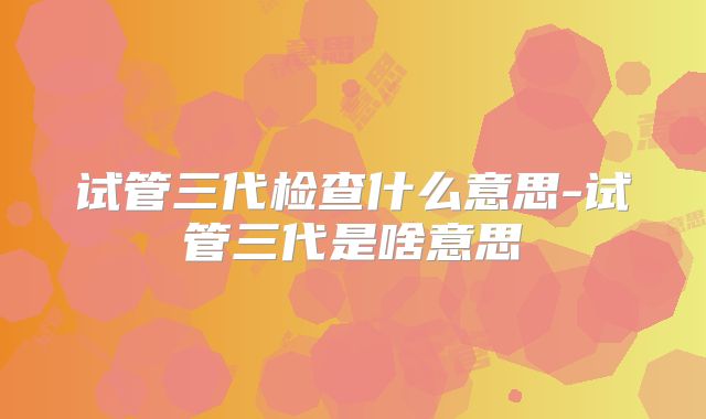 试管三代检查什么意思-试管三代是啥意思