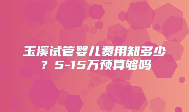玉溪试管婴儿费用知多少?5-15万预算够吗
