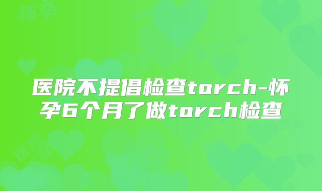 医院不提倡检查torch-怀孕6个月了做torch检查