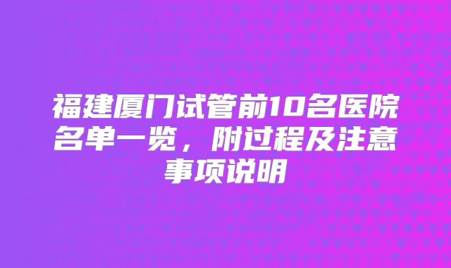 福建厦门试管前10名医院名单一览，附过程及注意事项说明