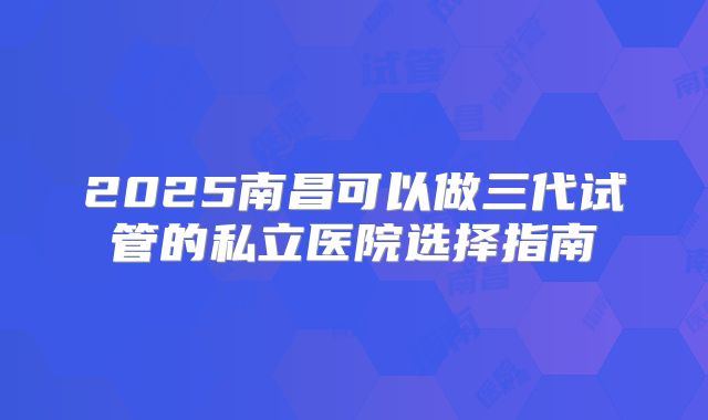 2025南昌可以做三代试管的私立医院选择指南