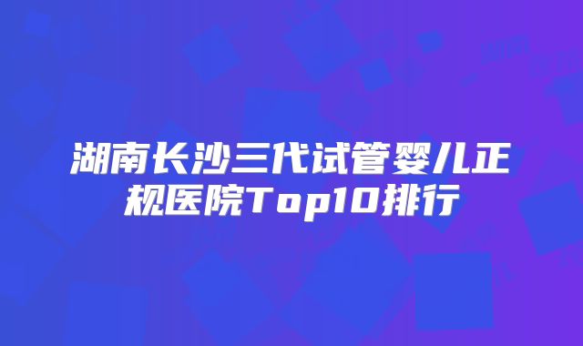湖南长沙三代试管婴儿正规医院Top10排行