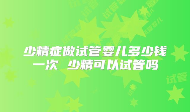少精症做试管婴儿多少钱一次 少精可以试管吗