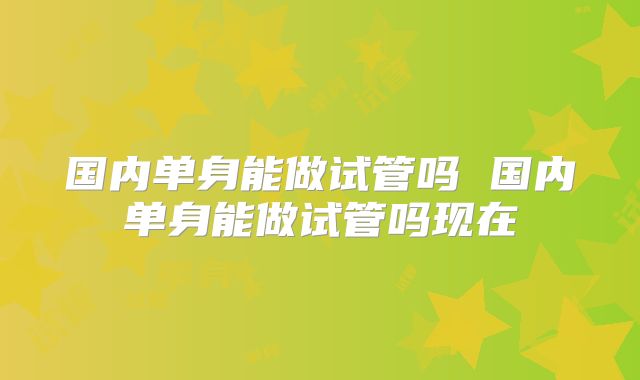 国内单身能做试管吗 国内单身能做试管吗现在
