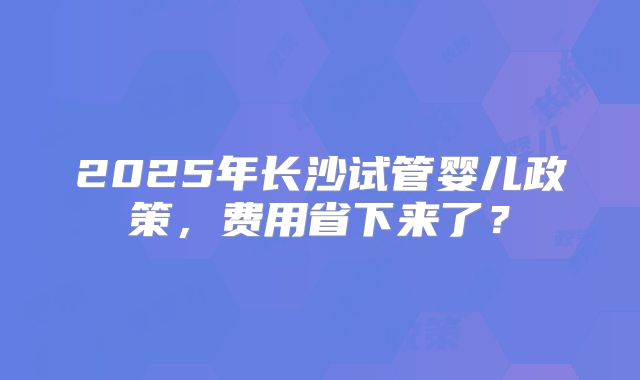 2025年长沙试管婴儿政策，费用省下来了？