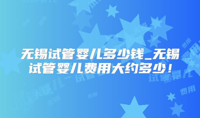 无锡试管婴儿多少钱_无锡试管婴儿费用大约多少！
