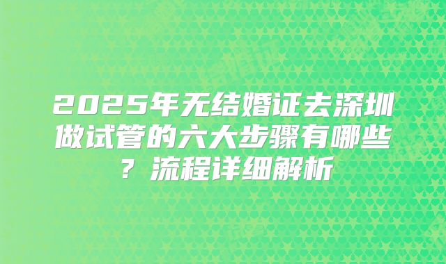 2025年无结婚证去深圳做试管的六大步骤有哪些？流程详细解析