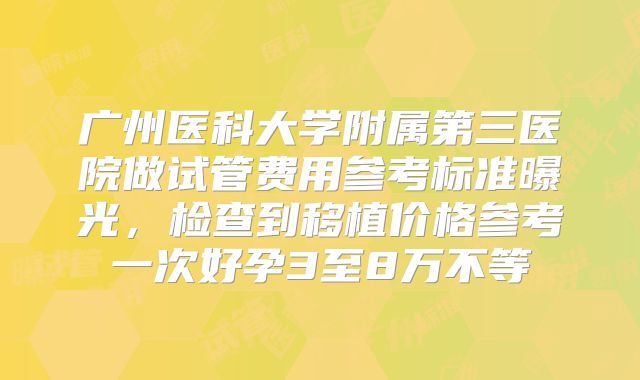 广州医科大学附属第三医院做试管费用参考标准曝光,检查到移植价格参考一次好孕3至8万不等
