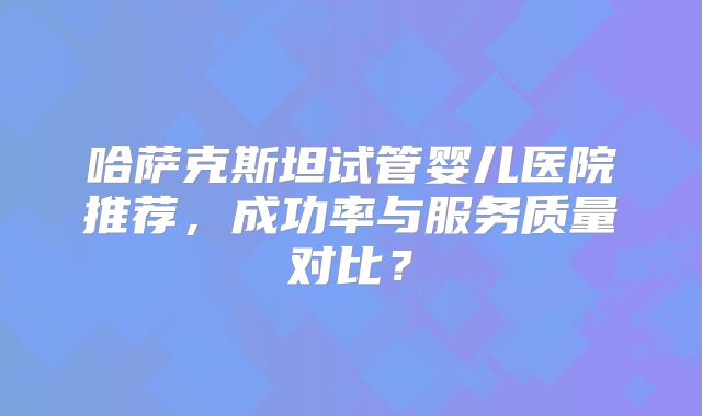 哈萨克斯坦试管婴儿医院推荐，成功率与服务质量对比？