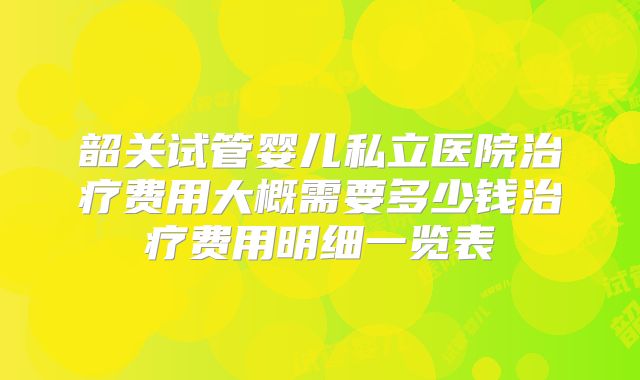 韶关试管婴儿私立医院治疗费用大概需要多少钱治疗费用明细一览表