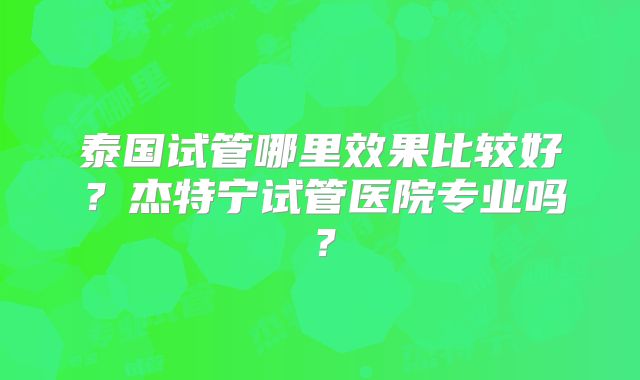 泰国试管哪里效果比较好？杰特宁试管医院专业吗？