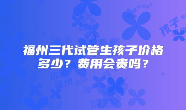 福州三代试管生孩子价格多少?费用会贵吗?