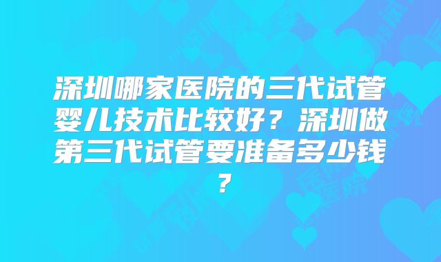 深圳哪家医院的三代试管婴儿技术比较好?深圳做第三代试管要准备多少钱?