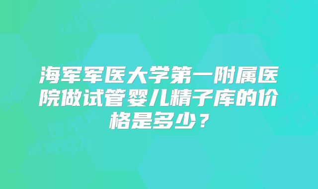 海军军医大学第一附属医院做试管婴儿精子库的价格是多少?