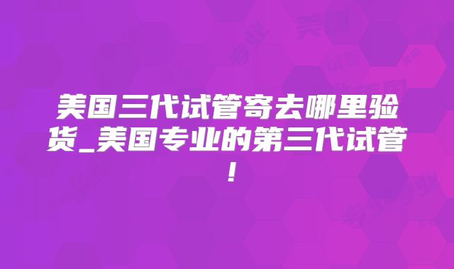 美国三代试管寄去哪里验货_美国专业的第三代试管！
