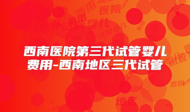 西南医院第三代试管婴儿费用-西南地区三代试管