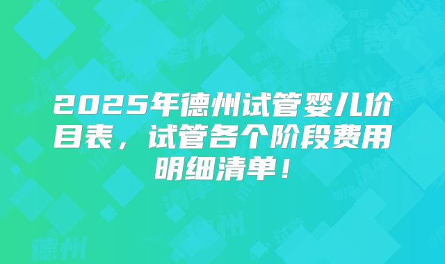 2025年德州试管婴儿价目表，试管各个阶段费用明细清单！