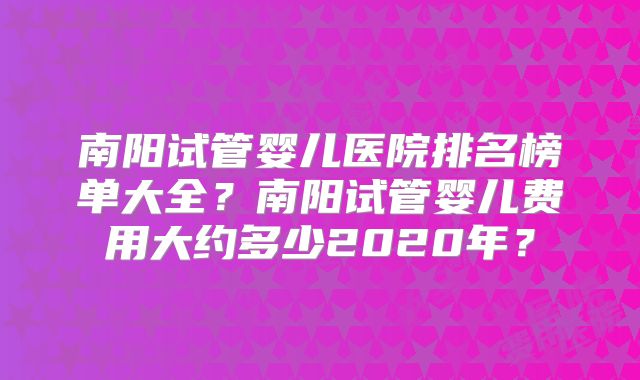 南阳试管婴儿医院排名榜单大全?南阳试管婴儿费用大约多少2020年?