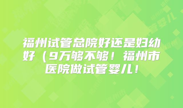 福州试管总院好还是妇幼好（9万够不够！福州市医院做试管婴儿！