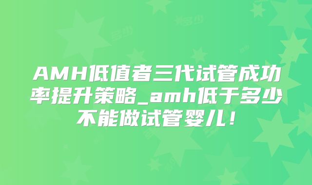 AMH低值者三代试管成功率提升策略_amh低于多少不能做试管婴儿!