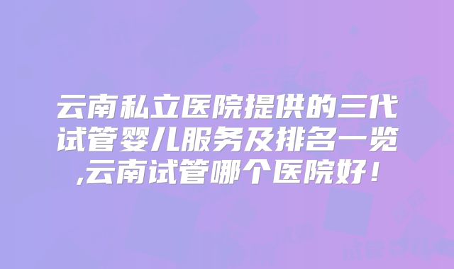 云南私立医院提供的三代试管婴儿服务及排名一览,云南试管哪个医院好！
