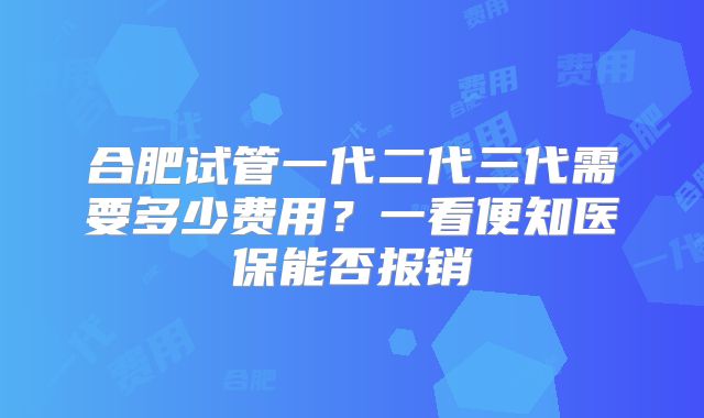合肥试管一代二代三代需要多少费用？一看便知医保能否报销
