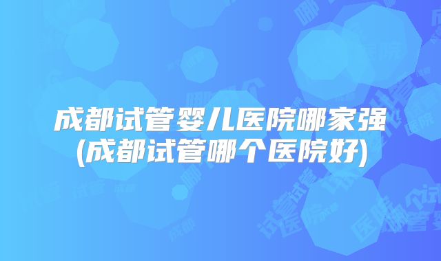 成都试管婴儿医院哪家强(成都试管哪个医院好)