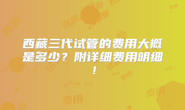西藏三代试管的费用大概是多少？附详细费用明细！