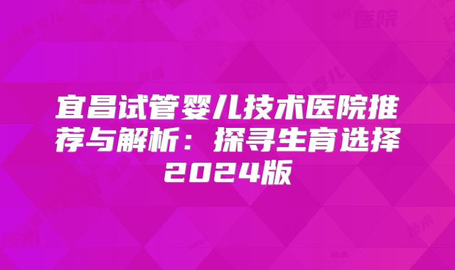 宜昌试管婴儿技术医院推荐与解析:探寻生育选择2024版