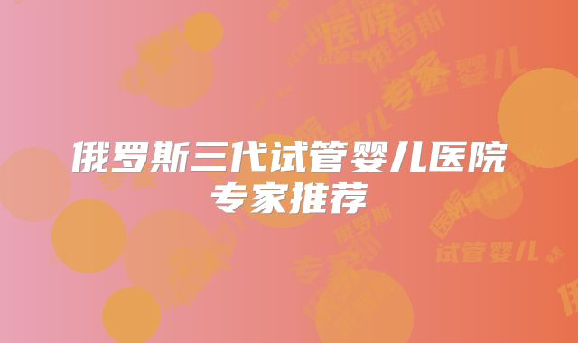 俄罗斯三代试管婴儿医院专家推荐