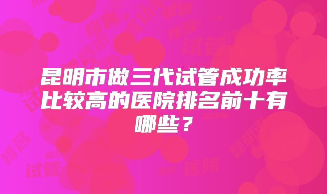 昆明市做三代试管成功率比较高的医院排名前十有哪些?