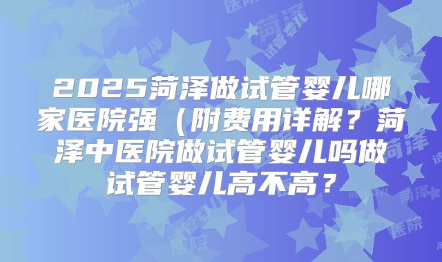 2025菏泽做试管婴儿哪家医院强(附费用详解?菏泽中医院做试管婴儿吗做试管婴儿高不高?