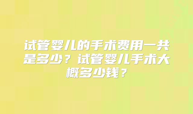 试管婴儿的手术费用一共是多少?试管婴儿手术大概多少钱?