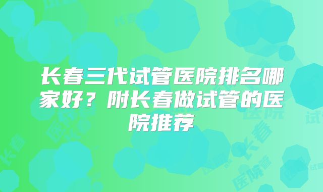 长春三代试管医院排名哪家好？附长春做试管的医院推荐