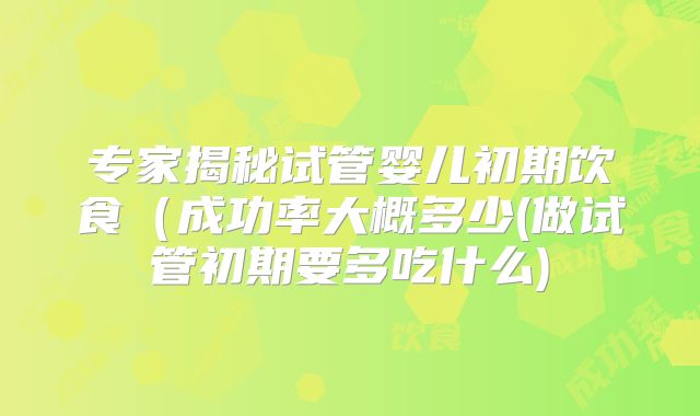 专家揭秘试管婴儿初期饮食(成功率大概多少(做试管初期要多吃什么)