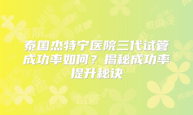 泰国杰特宁医院三代试管成功率如何?揭秘成功率提升秘诀