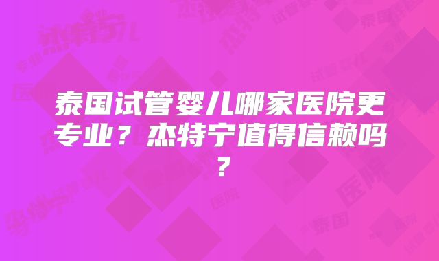 泰国试管婴儿哪家医院更专业？杰特宁值得信赖吗？