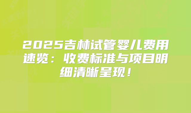 2025吉林试管婴儿费用速览：收费标准与项目明细清晰呈现！