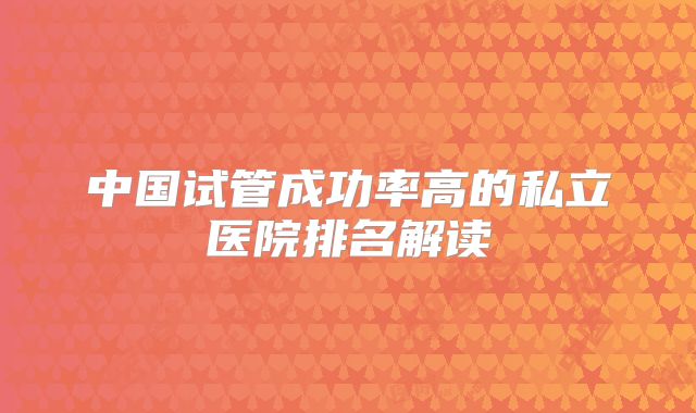 中国试管成功率高的私立医院排名解读