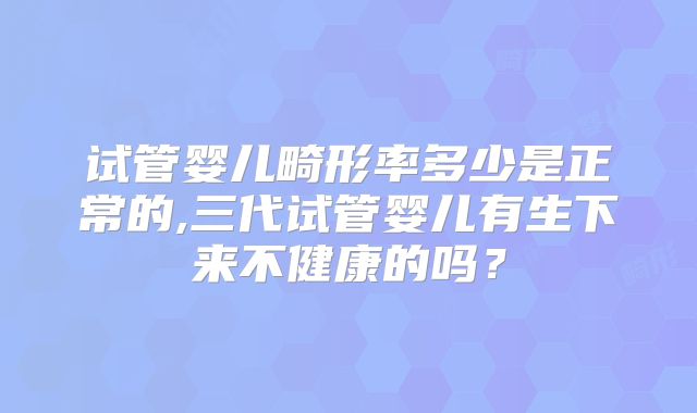 试管婴儿畸形率多少是正常的,三代试管婴儿有生下来不健康的吗？