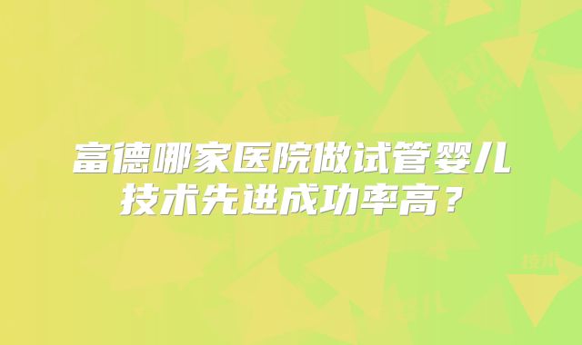 富德哪家医院做试管婴儿技术先进成功率高?