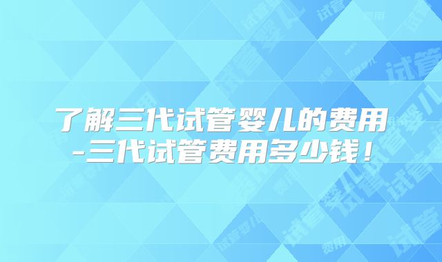 了解三代试管婴儿的费用-三代试管费用多少钱!