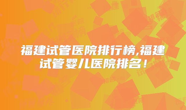 福建试管医院排行榜,福建试管婴儿医院排名！
