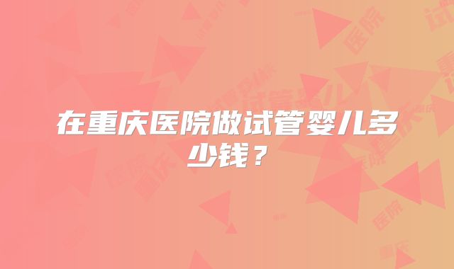 在重庆医院做试管婴儿多少钱？