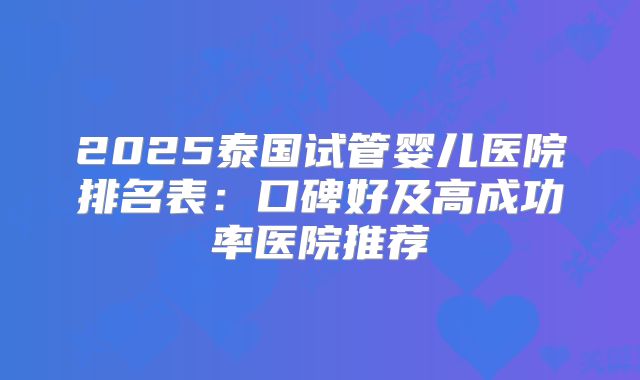 2025泰国试管婴儿医院排名表:口碑好及高成功率医院推荐