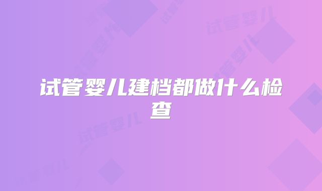 试管婴儿建档都做什么检查